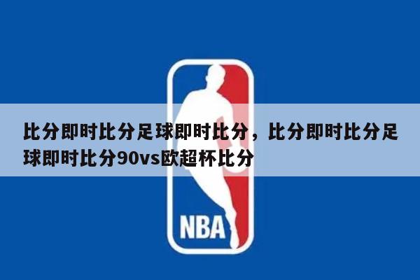 比分即时比分足球即时比分，比分即时比分足球即时比分90vs欧超杯比分